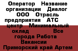 Оператор › Название организации ­ Диалог, ООО › Отрасль предприятия ­ АТС, call-центр › Минимальный оклад ­ 28 000 - Все города Работа » Вакансии   . Приморский край,Артем г.